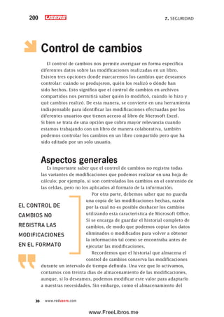7. SEGURIDAD200
www.redusers.com
Control de cambios
El control de cambios nos permite averiguar en forma específica
diferentes datos sobre las modificaciones realizadas en un libro.
Existen tres opciones donde marcaremos los cambios que deseamos
controlar: cuándo se produjeron, quién los realizó o dónde han
sido hechos. Esto significa que el control de cambios en archivos
compartidos nos permitirá saber quién lo modificó, cuándo lo hizo y
qué cambios realizó. De esta manera, se convierte en una herramienta
indispensable para identificar las modificaciones efectuadas por los
diferentes usuarios que tienen acceso al libro de Microsoft Excel.
Si bien se trata de una opción que cobra mayor relevancia cuando
estamos trabajando con un libro de manera colaborativa, también
podemos controlar los cambios en un libro compartido pero que ha
sido editado por un solo usuario.
Aspectos generales
Es importante saber que el control de cambios no registra todas
las variantes de modificaciones que podemos realizar en una hoja de
cálculo; por ejemplo, sí son controlados los cambios en el contenido de
las celdas, pero no los aplicados al formato de la información.
Por otra parte, debemos saber que no guarda
una copia de las modificaciones hechas, razón
por la cual no es posible deshacer los cambios
utilizando esta característica de Microsoft Office.
Sí se encarga de guardar el historial completo de
cambios, de modo que podemos copiar los datos
eliminados o modificados para volver a obtener
la información tal como se encontraba antes de
ejecutar las modificaciones.
Recordemos que el historial que almacena el
control de cambios conserva las modificaciones
durante un intervalo de tiempo definido. Una vez que lo activamos,
contamos con treinta días de almacenamiento de las modificaciones,
aunque, si lo deseamos, podemos modificar este valor para adaptarlo
a nuestras necesidades. Sin embargo, como el almacenamiento del
EL CONTROL DE
CAMBIOS NO
REGISTRA LAS
MODIFICACIONES
EN EL FORMATO
www.FreeLibros.me
 