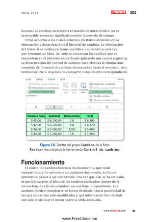 EXCEL 2013 201
www.redusers.com
historial de cambios incrementa el tamaño de nuestro libro, no es
aconsejable aumentar significativamente el período de tiempo.
Otros aspectos a los cuales debemos prestarles atención son la
eliminación y desactivación del historial de cambios. La eliminación
del historial se realiza en forma periódica y automática cada vez
que cerramos un libro. Así solo se conservan los cambios que se
encuentran en el intervalo especificado aplicando una cuenta regresiva.
La desactivación del control de cambios hace efectiva la eliminación
completa del historial de cambios almacenados hasta el momento; esto
también ocurre si dejamos de compartir el documento correspondiente.
Figura 16. Dentro del grupo Cambios de la ficha
Revisar encontramos la herramienta Control de cambios.
Funcionamiento
El control de cambios funciona en documentos que están
compartidos; si lo activamos en cualquier documento, en forma
automática pasará a ser compartido. Una vez que este se ha activado,
es posible acceder al historial de cambios realizados, dentro de la
misma hoja de cálculo o también en una hoja independiente. Los
cambios pueden consultarse en forma detallada, con la posibilidad de
ver qué celdas han sido modificadas y qué información fue afectada
con solo posicionar el cursor sobre la celda adecuada.
www.FreeLibros.me
 