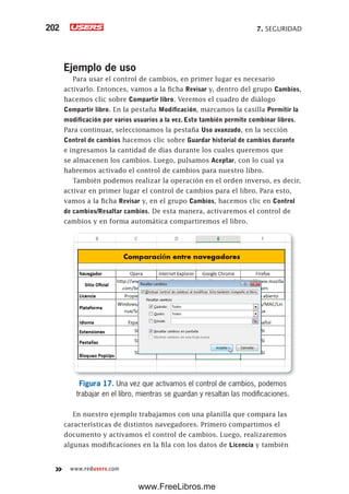 7. SEGURIDAD202
www.redusers.com
Ejemplo de uso
Para usar el control de cambios, en primer lugar es necesario
activarlo. Entonces, vamos a la ficha Revisar y, dentro del grupo Cambios,
hacemos clic sobre Compartir libro. Veremos el cuadro de diálogo
Compartir libro. En la pestaña Modificación, marcamos la casilla Permitir la
modificación por varios usuarios a la vez. Esto también permite combinar libros.
Para continuar, seleccionamos la pestaña Uso avanzado, en la sección
Control de cambios hacemos clic sobre Guardar historial de cambios durante
e ingresamos la cantidad de días durante los cuales queremos que
se almacenen los cambios. Luego, pulsamos Aceptar, con lo cual ya
habremos activado el control de cambios para nuestro libro.
También podemos realizar la operación en el orden inverso, es decir,
activar en primer lugar el control de cambios para el libro. Para esto,
vamos a la ficha Revisar y, en el grupo Cambios, hacemos clic en Control
de cambios/Resaltar cambios. De esta manera, activaremos el control de
cambios y en forma automática compartiremos el libro.
Figura 17. Una vez que activamos el control de cambios, podemos
trabajar en el libro, mientras se guardan y resaltan las modificaciones.
En nuestro ejemplo trabajamos con una planilla que compara las
características de distintos navegadores. Primero compartimos el
documento y activamos el control de cambios. Luego, realizaremos
algunas modificaciones en la fila con los datos de Licencia y también
www.FreeLibros.me
 