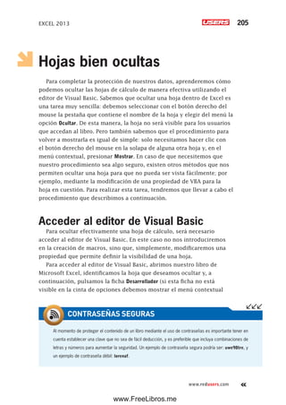 EXCEL 2013 205
www.redusers.com
Hojas bien ocultas
Para completar la protección de nuestros datos, aprenderemos cómo
podemos ocultar las hojas de cálculo de manera efectiva utilizando el
editor de Visual Basic. Sabemos que ocultar una hoja dentro de Excel es
una tarea muy sencilla: debemos seleccionar con el botón derecho del
mouse la pestaña que contiene el nombre de la hoja y elegir del menú la
opción Ocultar. De esta manera, la hoja no será visible para los usuarios
que accedan al libro. Pero también sabemos que el procedimiento para
volver a mostrarla es igual de simple: solo necesitamos hacer clic con
el botón derecho del mouse en la solapa de alguna otra hoja y, en el
menú contextual, presionar Mostrar. En caso de que necesitemos que
nuestro procedimiento sea algo seguro, existen otros métodos que nos
permiten ocultar una hoja para que no pueda ser vista fácilmente; por
ejemplo, mediante la modificación de una propiedad de VBA para la
hoja en cuestión. Para realizar esta tarea, tendremos que llevar a cabo el
procedimiento que describimos a continuación.
Acceder al editor de Visual Basic
Para ocultar efectivamente una hoja de cálculo, será necesario
acceder al editor de Visual Basic. En este caso no nos introduciremos
en la creación de macros, sino que, simplemente, modificaremos una
propiedad que permite definir la visibilidad de una hoja.
Para acceder al editor de Visual Basic, abrimos nuestro libro de
Microsoft Excel, identificamos la hoja que deseamos ocultar y, a
continuación, pulsamos la ficha Desarrollador (si esta ficha no está
visible en la cinta de opciones debemos mostrar el menú contextual
Al momento de proteger el contenido de un libro mediante el uso de contraseñas es importante tener en
cuenta establecer una clave que no sea de fácil deducción, y es preferible que incluya combinaciones de
letras y números para aumentar la seguridad. Un ejemplo de contraseña segura podría ser: uwe98tre, y
un ejemplo de contraseña débil: lorenaf.
CONTRASEÑAS SEGURAS
www.FreeLibros.me
 
