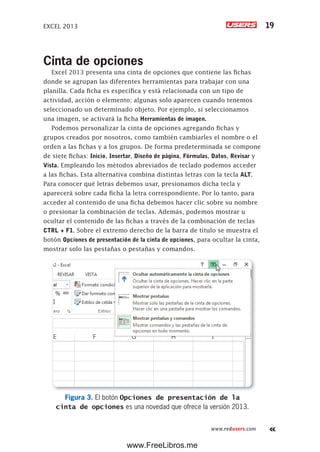 EXCEL 2013 19
www.redusers.com
Cinta de opciones
Excel 2013 presenta una cinta de opciones que contiene las fichas
donde se agrupan las diferentes herramientas para trabajar con una
planilla. Cada ficha es específica y está relacionada con un tipo de
actividad, acción o elemento; algunas solo aparecen cuando tenemos
seleccionado un determinado objeto. Por ejemplo, si seleccionamos
una imagen, se activará la ficha Herramientas de imagen.
Podemos personalizar la cinta de opciones agregando fichas y
grupos creados por nosotros, como también cambiarles el nombre o el
orden a las fichas y a los grupos. De forma predeterminada se compone
de siete fichas: Inicio, Insertar, Diseño de página, Fórmulas, Datos, Revisar y
Vista. Empleando los métodos abreviados de teclado podemos acceder
a las fichas. Esta alternativa combina distintas letras con la tecla ALT.
Para conocer qué letras debemos usar, presionamos dicha tecla y
aparecerá sobre cada ficha la letra correspondiente. Por lo tanto, para
acceder al contenido de una ficha debemos hacer clic sobre su nombre
o presionar la combinación de teclas. Además, podemos mostrar u
ocultar el contenido de las fichas a través de la combinación de teclas
CTRL + F1. Sobre el extremo derecho de la barra de título se muestra el
botón Opciones de presentación de la cinta de opciones, para ocultar la cinta,
mostrar solo las pestañas o pestañas y comandos.
Figura 3. El botón Opciones de presentación de la
cinta de opciones es una novedad que ofrece la versión 2013.
www.FreeLibros.me
 