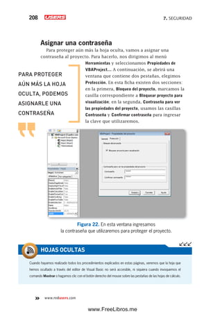 7. SEGURIDAD208
www.redusers.com
Asignar una contraseña
Para proteger aún más la hoja oculta, vamos a asignar una
contraseña al proyecto. Para hacerlo, nos dirigimos al menú
Herramientas y seleccionamos Propiedades de
VBAProject… A continuación, se abrirá una
ventana que contiene dos pestañas, elegimos
Protección. En esta ficha existen dos secciones:
en la primera, Bloqueo del proyecto, marcamos la
casilla correspondiente a Bloquear proyecto para
visualización; en la segunda, Contraseña para ver
las propiedades del proyecto, usamos las casillas
Contraseña y Confirmar contraseña para ingresar
la clave que utilizaremos.
Figura 22. En esta ventana ingresamos
la contraseña que utilizaremos para proteger el proyecto.
Cuando hayamos realizado todos los procedimientos explicados en estas páginas, veremos que la hoja que
hemos ocultado a través del editor de Visual Basic no será accesible, ni siquiera cuando invoquemos el
comando Mostrar o hagamos clic con el botón derecho del mouse sobre las pestañas de las hojas de cálculo.
HOJAS OCULTAS
PARA PROTEGER
AÚN MÁS LA HOJA
OCULTA, PODEMOS
ASIGNARLE UNA
CONTRASEÑA
www.FreeLibros.me
 