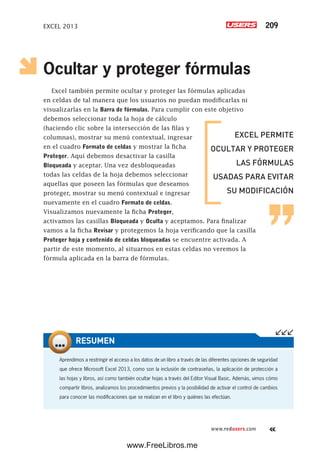EXCEL 2013 209
www.redusers.com
Ocultar y proteger fórmulas
Excel también permite ocultar y proteger las fórmulas aplicadas
en celdas de tal manera que los usuarios no puedan modificarlas ni
visualizarlas en la Barra de fórmulas. Para cumplir con este objetivo
debemos seleccionar toda la hoja de cálculo
(haciendo clic sobre la intersección de las filas y
columnas), mostrar su menú contextual, ingresar
en el cuadro Formato de celdas y mostrar la ficha
Proteger. Aquí debemos desactivar la casilla
Bloqueada y aceptar. Una vez desbloqueadas
todas las celdas de la hoja debemos seleccionar
aquellas que poseen las fórmulas que deseamos
proteger, mostrar su menú contextual e ingresar
nuevamente en el cuadro Formato de celdas.
Visualizamos nuevamente la ficha Proteger,
activamos las casillas Bloqueada y Oculta y aceptamos. Para finalizar
vamos a la ficha Revisar y protegemos la hoja verificando que la casilla
Proteger hoja y contenido de celdas bloqueadas se encuentre activada. A
partir de este momento, al situarnos en estas celdas no veremos la
fórmula aplicada en la barra de fórmulas.
Aprendimos a restringir el acceso a los datos de un libro a través de las diferentes opciones de seguridad
que ofrece Microsoft Excel 2013, como son la inclusión de contraseñas, la aplicación de protección a
las hojas y libros, así como también ocultar hojas a través del Editor Visual Basic. Además, vimos cómo
compartir libros, analizamos los procedimientos previos y la posibilidad de activar el control de cambios
para conocer las modificaciones que se realizan en el libro y quiénes las efectúan.
RESUMEN
EXCEL PERMITE
OCULTAR Y PROTEGER
LAS FÓRMULAS
USADAS PARA EVITAR
SU MODIFICACIÓN
www.FreeLibros.me
 