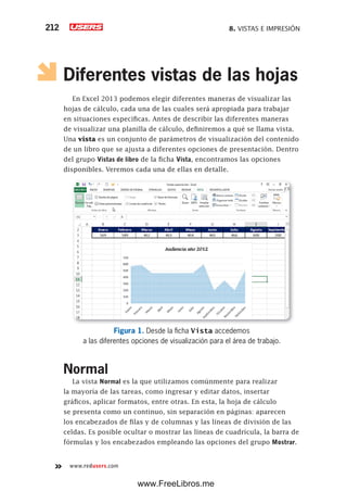 8. VISTAS E IMPRESIÓN212
www.redusers.com
Diferentes vistas de las hojas
En Excel 2013 podemos elegir diferentes maneras de visualizar las
hojas de cálculo, cada una de las cuales será apropiada para trabajar
en situaciones específicas. Antes de describir las diferentes maneras
de visualizar una planilla de cálculo, definiremos a qué se llama vista.
Una vista es un conjunto de parámetros de visualización del contenido
de un libro que se ajusta a diferentes opciones de presentación. Dentro
del grupo Vistas de libro de la ficha Vista, encontramos las opciones
disponibles. Veremos cada una de ellas en detalle.
Figura 1. Desde la ficha Vista accedemos
a las diferentes opciones de visualización para el área de trabajo.
Normal
La vista Normal es la que utilizamos comúnmente para realizar
la mayoría de las tareas, como ingresar y editar datos, insertar
gráficos, aplicar formatos, entre otras. En esta, la hoja de cálculo
se presenta como un continuo, sin separación en páginas: aparecen
los encabezados de filas y de columnas y las líneas de división de las
celdas. Es posible ocultar o mostrar las líneas de cuadrícula, la barra de
fórmulas y los encabezados empleando las opciones del grupo Mostrar.
www.FreeLibros.me
 
