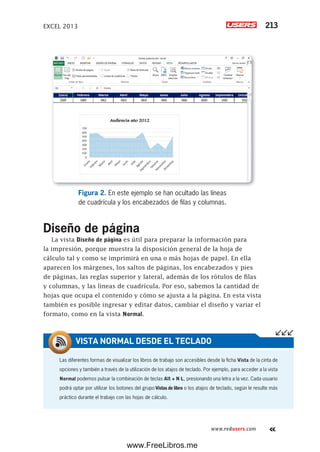 EXCEL 2013 213
www.redusers.com
Figura 2. En este ejemplo se han ocultado las líneas
de cuadrícula y los encabezados de filas y columnas.
Diseño de página
La vista Diseño de página es útil para preparar la información para
la impresión, porque muestra la disposición general de la hoja de
cálculo tal y como se imprimirá en una o más hojas de papel. En ella
aparecen los márgenes, los saltos de páginas, los encabezados y pies
de páginas, las reglas superior y lateral, además de los rótulos de filas
y columnas, y las líneas de cuadrícula. Por eso, sabemos la cantidad de
hojas que ocupa el contenido y cómo se ajusta a la página. En esta vista
también es posible ingresar y editar datos, cambiar el diseño y variar el
formato, como en la vista Normal.
Las diferentes formas de visualizar los libros de trabajo son accesibles desde la ficha Vista de la cinta de
opciones y también a través de la utilización de los atajos de teclado. Por ejemplo, para acceder a la vista
Normal podemos pulsar la combinación de teclas Alt + N L, presionando una letra a la vez. Cada usuario
podrá optar por utilizar los botones del grupo Vistas de libro o los atajos de teclado, según le resulte más
práctico durante el trabajo con las hojas de cálculo.
VISTA NORMAL DESDE EL TECLADO
www.FreeLibros.me
 