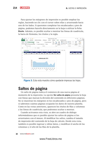 8. VISTAS E IMPRESIÓN214
www.redusers.com
Para ajustar los márgenes de impresión es posible emplear las
reglas, haciendo un clic con el cursor sobre ellas y arrastrando hacia
uno de los lados. Si queremos completar los encabezados y pies de
página, podemos hacerlo directamente en la hoja o utilizar la ficha
Diseño. Además, es posible ocultar o mostrar las líneas de cuadrícula,
la barra de fórmulas, los títulos y la regla.
Figura 3. Esta vista muestra cómo quedarán impresas las hojas.
Saltos de página
Un salto de página indica el comienzo de una nueva página al
momento de la impresión. La opción Ver saltos de página presenta la hoja
con líneas que marcan la división del contenido en diferentes páginas.
No se muestran los márgenes ni los encabezados y pies de página, pero
sí sabremos cuántas páginas ocuparán los datos de nuestra planilla.
Como en las vistas anteriores, aparecen los títulos de filas y columnas
y las líneas de cuadrícula, que podremos ocultar o mostrar.
Cuando activamos esta vista, se abre un cuadro de diálogo
informándonos que es posible ajustar los saltos de página si los
arrastramos con el mouse. Al modificar los saltos, cambia el tamaño
de impresión del contenido de la hoja de cálculo. Desde esta vista,
también es posible ingresar y editar datos, y modificar el ancho de las
columnas y el alto de las filas de la planilla.
www.FreeLibros.me
 