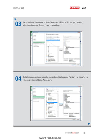 EXCEL 2013 217
www.redusers.com
03 Para continuar, despliegue la lista Comandos disponibles en y en ella,
seleccione la opción Todos los comandos.
04 De la lista que contiene todos los comandos, elija la opción Pantalla completa
y luego, presione el botón Agregar.
www.FreeLibros.me
 