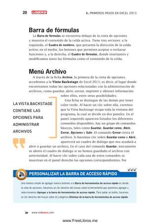 1. PRIMEROS PASOS EN EXCEL 201320
www.redusers.com
Barra de fórmulas
La Barra de fórmulas se encuentra debajo de la cinta de opciones
y muestra el contenido de la celda activa. Tiene tres sectores: a la
izquierda, el Cuadro de nombres, que presenta la dirección de la celda
activa; en el medio, los botones que permiten aceptar o rechazar
funciones y, a la derecha, el Cuadro de fórmulas, donde insertamos y
modificamos tanto las fórmulas como el contenido de la celda.
Menú Archivo
A través de la ficha Archivo, la primera de la cinta de opciones,
accedemos a la Vista Backstage de Excel 2013, es decir, al lugar donde
encontramos todas las opciones relacionadas con la administración de
archivos, como guardar, abrir, enviar, imprimir y obtener información
sobre ellos, entre otras posibilidades.
Esta ficha se distingue de las demás por tener
color verde. Al hacer un clic sobre ella, veremos
que la Vista Backstage ocupa toda la ventana del
programa, la cual se divide en dos paneles. En el
panel izquierdo aparecen listados los diferentes
comandos disponibles, hay un grupo de comandos
básicos, tales como Guardar, Guardar como, Abrir,
Cerrar, Opciones y Salir. El comando Cerrar cierra el
archivo. Si hacemos clic sobre Guardar como o Abrir,
aparecerá un cuadro de diálogo que nos ayudará a
abrir o guardar un archivo. En el caso del comando Guardar, únicamente
se abrirá el cuadro de diálogo si no hemos guardado el archivo con
anterioridad. Al hacer clic sobre cada una de estos comandos se
muestran en el panel derecho las opciones correspondientes. Por
Una manera simple de agregar nuevos botones a la Barra de herramientas de acceso rápido es desde
la cinta de opciones. Hacemos un clic derecho del mouse sobre la herramienta que queremos agregar y
seleccionamos Agregar a la barra de herramientas de acceso rápido. Para quitar un botón, hacemos
un clic derecho del mouse sobre él y elegimos Eliminar de la barra de herramientas de acceso rápido.
PERSONALIZAR LA BARRA DE ACCESO RÁPIDO
LA VISTA BACKSTAGE
CONTIENE LAS
OPCIONES PARA
ADMINISTRAR
ARCHIVOS
www.FreeLibros.me
 