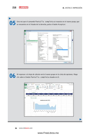 8. VISTAS E IMPRESIÓN218
www.redusers.com
05 Una vez que el comando Pantalla completa se muestra en el nuevo grupo, que
se encuentra en el listado de la derecha, pulse el botón Aceptar.
06 Al regresar a la hoja de cálculo verá el nuevo grupo en la cinta de opciones. Haga
clic sobre el botón Pantalla completa situado en él.
www.FreeLibros.me
 