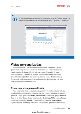 EXCEL 2013 219
www.redusers.com
07 La vista a pantalla completa oculta los elementos del entorno. Presione la tecla ESC o
muestre el menú contextual de una celda y elija Cerrar pantalla completa.
Vistas personalizadas
Adicionalmente a las vistas predeterminadas, podemos crear y
guardar vistas personalizadas con determinadas características de
configuración de impresión de página, como el tamaño de papel
y los márgenes. También es posible guardar una configuración de
presentación específica, por ejemplo, con un ancho de columnas y
filtros. Así, podremos aplicar la configuración rápidamente a la hoja
de trabajo cuando sea necesario.
Crear una vista personalizada
Para crear una vista personalizada, primero modificamos en la hoja
de cálculo la configuración de presentación e impresión que deseamos
guardar. Luego, pulsamos Vistas personalizadas, dentro del grupo Vistas de
libro de la ficha Vistas. Se abrirá el cuadro de diálogo Vistas personalizadas,
donde presionamos Agregar… En el cuadro de diálogo Agregar vista,
ingresamos un nombre y marcamos las opciones que deseamos incluir.
www.FreeLibros.me
 