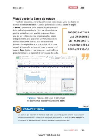 EXCEL 2013 221
www.redusers.com
Vistas desde la Barra de estado
También podemos activar las diferentes opciones de vista mediante los
iconos de la Barra de estado. Cuando pasamos de la vista Diseño de página
a Normal, aparecerán unas líneas discontinuas que
indican los lugares donde Excel hará los saltos de
página; estas líneas no saldrán impresas. Cada
una de las vistas posee su propio nivel de zoom
independiente, que podemos ajustar arrastrando
el indicador Zoom. Junto a este se muestra el
número correspondiente al porcentaje de la vista
actual. Al hacer clic sobre este valor se muestra el
cuadro Zoom desde el cual podemos elegir valores
predeterminados o ingresar el porcentaje deseado.
Figura 7. Haciendo clic sobre el porcentaje
de zoom actual accedemos al cuadro Zoom.
Los archivos que proceden de Internet o desde otras ubicaciones pueden contener virus que dañan
nuestra computadora. Para contribuir con la seguridad, estos archivos se abren en la Vista protegida de
tal forma que se pueda visualizar el contenido reduciendo los riesgos potenciales.
VISTA PROTEGIDA
PODEMOS ACTIVAR
LAS DIFERENTES
VISTAS MEDIANTE
LOS ICONOS DE LA
BARRA DE ESTADO
www.FreeLibros.me
 