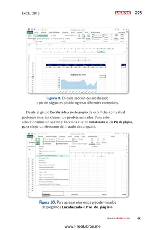 EXCEL 2013 225
www.redusers.com
Figura 9. En cada sección del encabezado
o pie de página es posible ingresar diferentes contenidos.
Desde el grupo Encabezado y pie de página de esta ficha contextual
podemos insertar elementos predeterminados. Para esto,
seleccionamos un sector y hacemos clic en Encabezado o en Pie de página,
para elegir un elemento del listado desplegable.
Figura 10. Para agregar elementos predeterminados
desplegamos Encabezado o Pie de página.
www.FreeLibros.me
 
