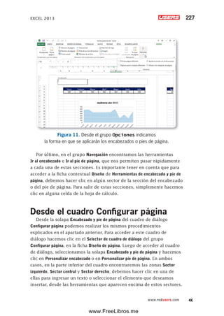 EXCEL 2013 227
www.redusers.com
Figura 11. Desde el grupo Opciones indicamos
la forma en que se aplicarán los encabezados o pies de página.
Por último, en el grupo Navegación encontramos las herramientas
Ir al encabezado e Ir al pie de página, que nos permiten pasar rápidamente
a cada una de estas secciones. Es importante tener en cuenta que para
acceder a la ficha contextual Diseño de Herramientas de encabezado y pie de
página, debemos hacer clic en algún sector de la sección del encabezado
o del pie de página. Para salir de estas secciones, simplemente hacemos
clic en alguna celda de la hoja de cálculo.
Desde el cuadro Configurar página
Desde la solapa Encabezado y pie de página del cuadro de diálogo
Configurar página podemos realizar los mismos procedimientos
explicados en el apartado anterior. Para acceder a este cuadro de
diálogo hacemos clic en el Selector de cuadro de diálogo del grupo
Configurar página, en la ficha Diseño de página. Luego de acceder al cuadro
de diálogo, seleccionamos la solapa Encabezado y pie de página y hacemos
clic en Personalizar encabezado o en Personalizar pie de página. En ambos
casos, en la parte inferior del cuadro encontraremos las zonas Sector
izquierdo, Sector central y Sector derecho; debemos hacer clic en una de
ellas para ingresar un texto o seleccionar el elemento que deseamos
insertar, desde las herramientas que aparecen encima de estos sectores.
www.FreeLibros.me
 