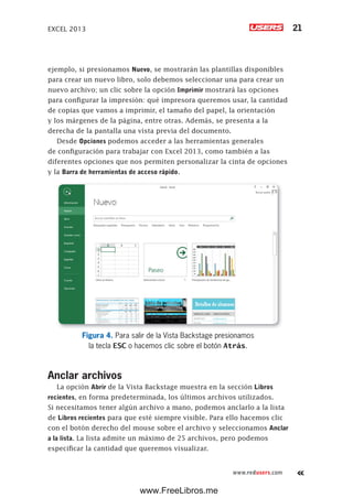 EXCEL 2013 21
www.redusers.com
ejemplo, si presionamos Nuevo, se mostrarán las plantillas disponibles
para crear un nuevo libro, solo debemos seleccionar una para crear un
nuevo archivo; un clic sobre la opción Imprimir mostrará las opciones
para configurar la impresión: qué impresora queremos usar, la cantidad
de copias que vamos a imprimir, el tamaño del papel, la orientación
y los márgenes de la página, entre otras. Además, se presenta a la
derecha de la pantalla una vista previa del documento.
Desde Opciones podemos acceder a las herramientas generales
de configuración para trabajar con Excel 2013, como también a las
diferentes opciones que nos permiten personalizar la cinta de opciones
y la Barra de herramientas de acceso rápido.
Figura 4. Para salir de la Vista Backstage presionamos
la tecla ESC o hacemos clic sobre el botón Atrás.
Anclar archivos
La opción Abrir de la Vista Backstage muestra en la sección Libros
recientes, en forma predeterminada, los últimos archivos utilizados.
Si necesitamos tener algún archivo a mano, podemos anclarlo a la lista
de Libros recientes para que esté siempre visible. Para ello hacemos clic
con el botón derecho del mouse sobre el archivo y seleccionamos Anclar
a la lista. La lista admite un máximo de 25 archivos, pero podemos
especificar la cantidad que queremos visualizar.
www.FreeLibros.me
 