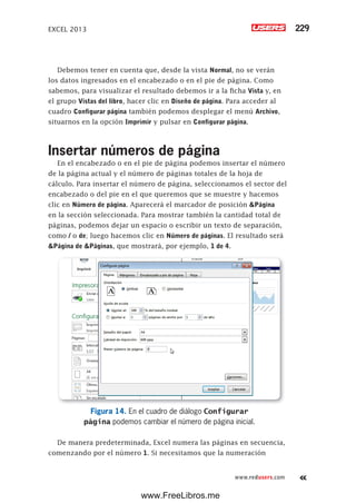 EXCEL 2013 229
www.redusers.com
Debemos tener en cuenta que, desde la vista Normal, no se verán
los datos ingresados en el encabezado o en el pie de página. Como
sabemos, para visualizar el resultado debemos ir a la ficha Vista y, en
el grupo Vistas del libro, hacer clic en Diseño de página. Para acceder al
cuadro Configurar página también podemos desplegar el menú Archivo,
situarnos en la opción Imprimir y pulsar en Configurar página.
Insertar números de página
En el encabezado o en el pie de página podemos insertar el número
de la página actual y el número de páginas totales de la hoja de
cálculo. Para insertar el número de página, seleccionamos el sector del
encabezado o del pie en el que queremos que se muestre y hacemos
clic en Número de página. Aparecerá el marcador de posición &Página
en la sección seleccionada. Para mostrar también la cantidad total de
páginas, podemos dejar un espacio o escribir un texto de separación,
como / o de; luego hacemos clic en Número de páginas. El resultado será
&Página de &Páginas, que mostrará, por ejemplo, 1 de 4.
Figura 14. En el cuadro de diálogo Configurar
página podemos cambiar el número de página inicial.
De manera predeterminada, Excel numera las páginas en secuencia,
comenzando por el número 1. Si necesitamos que la numeración
www.FreeLibros.me
 