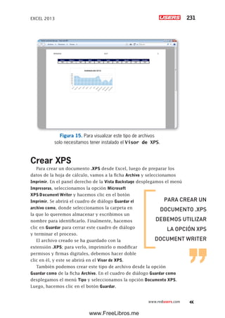 EXCEL 2013 231
www.redusers.com
Figura 15. Para visualizar este tipo de archivos
solo necesitamos tener instalado el Visor de XPS.
Crear XPS
Para crear un documento .XPS desde Excel, luego de preparar los
datos de la hoja de cálculo, vamos a la ficha Archivo y seleccionamos
Imprimir. En el panel derecho de la Vista Backstage desplegamos el menú
Impresoras, seleccionamos la opción Microsoft
XPS Document Writer y hacemos clic en el botón
Imprimir. Se abrirá el cuadro de diálogo Guardar el
archivo como, donde seleccionamos la carpeta en
la que lo queremos almacenar y escribimos un
nombre para identificarlo. Finalmente, hacemos
clic en Guardar para cerrar este cuadro de diálogo
y terminar el proceso.
El archivo creado se ha guardado con la
extensión .XPS; para verlo, imprimirlo o modificar
permisos y firmas digitales, debemos hacer doble
clic en él, y este se abrirá en el Visor de XPS.
También podemos crear este tipo de archivo desde la opción
Guardar como de la ficha Archivo. En el cuadro de diálogo Guardar como
desplegamos el menú Tipo y seleccionamos la opción Documento XPS.
Luego, hacemos clic en el botón Guardar.
PARA CREAR UN
DOCUMENTO .XPS
DEBEMOS UTILIZAR
LA OPCIÓN XPS
DOCUMENT WRITER
www.FreeLibros.me
 