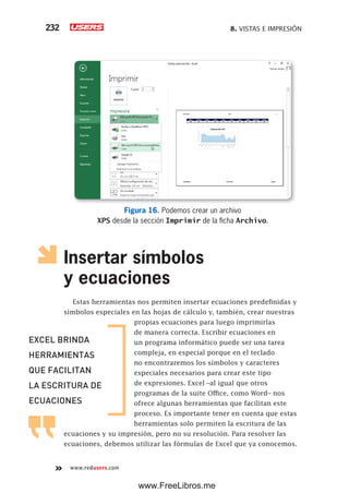 8. VISTAS E IMPRESIÓN232
www.redusers.com
Figura 16. Podemos crear un archivo
XPS desde la sección Imprimir de la ficha Archivo.
Insertar símbolos
y ecuaciones
Estas herramientas nos permiten insertar ecuaciones predefinidas y
símbolos especiales en las hojas de cálculo y, también, crear nuestras
propias ecuaciones para luego imprimirlas
de manera correcta. Escribir ecuaciones en
un programa informático puede ser una tarea
compleja, en especial porque en el teclado
no encontraremos los símbolos y caracteres
especiales necesarios para crear este tipo
de expresiones. Excel –al igual que otros
programas de la suite Office, como Word– nos
ofrece algunas herramientas que facilitan este
proceso. Es importante tener en cuenta que estas
herramientas solo permiten la escritura de las
ecuaciones y su impresión, pero no su resolución. Para resolver las
ecuaciones, debemos utilizar las fórmulas de Excel que ya conocemos.
EXCEL BRINDA
HERRAMIENTAS
QUE FACILITAN
LA ESCRITURA DE
ECUACIONES
www.FreeLibros.me
 