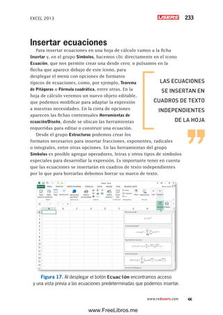 EXCEL 2013 233
www.redusers.com
Insertar ecuaciones
Para insertar ecuaciones en una hoja de cálculo vamos a la ficha
Insertar y, en el grupo Símbolos, hacemos clic directamente en el icono
Ecuación, que nos permite crear una desde cero; o pulsamos en la
flecha que aparece debajo de este icono, para
desplegar el menú con opciones de formatos
típicos de ecuaciones, como, por ejemplo, Teorema
de Pitágoras o Fórmula cuadrática, entre otras. En la
hoja de cálculo veremos un nuevo objeto editable,
que podemos modificar para adaptar la expresión
a nuestras necesidades. En la cinta de opciones
aparecen las fichas contextuales Herramientas de
ecuación/Diseño, donde se ubican las herramientas
requeridas para editar o construir una ecuación.
Desde el grupo Estructuras podemos crear los
formatos necesarios para insertar fracciones, exponentes, radicales
o integrales, entre otras opciones. En las herramientas del grupo
Símbolos es posible agregar operadores, letras y otros tipos de símbolos
especiales para desarrollar la expresión. Es importante tener en cuenta
que las ecuaciones se insertarán en cuadros de texto independientes
por lo que para borrarlas debemos borrar su marco de texto.
Figura 17. Al desplegar el botón Ecuación encontramos acceso
y una vista previa a las ecuaciones predeterminadas que podemos insertar.
LAS ECUACIONES
SE INSERTAN EN
CUADROS DE TEXTO
INDEPENDIENTES
DE LA HOJA
www.FreeLibros.me
 