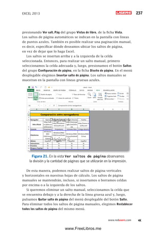 EXCEL 2013 237
www.redusers.com
presionando Ver salt. Pág del grupo Vistas de libro, de la ficha Vista.
Los saltos de página automáticos se indican en la pantalla con líneas
de puntos azules. También es posible realizar una paginación manual,
es decir, especificar dónde deseamos ubicar los saltos de página,
en vez de dejar que lo haga Excel.
Los saltos se insertan arriba y a la izquierda de la celda
seleccionada. Entonces, para realizar un salto manual, primero
seleccionamos la celda adecuada y, luego, presionamos el botón Saltos
del grupo Configuración de página, en la ficha Diseño de página. En el menú
desplegable elegimos Insertar salto de página. Los saltos manuales se
muestran en la pantalla con líneas gruesas azules.
Figura 21. En la vista Ver saltos de página observamos
la división y la cantidad de páginas que se utilizarán en la impresión.
De esta manera, podemos realizar saltos de página verticales
y horizontales en nuestras hojas de cálculo. Los saltos de página
manuales se mantendrán, incluso, si insertamos o borramos celdas
por encima o a la izquierda de los saltos.
Si queremos eliminar un salto manual, seleccionamos la celda que
se encuentra debajo y a la derecha de la línea gruesa azul y, luego,
pulsamos Quitar salto de página del menú desplegable del botón Salto.
Para eliminar todos los saltos de página manuales, elegimos Restablecer
todos los saltos de página del mismo menú.
www.FreeLibros.me
 