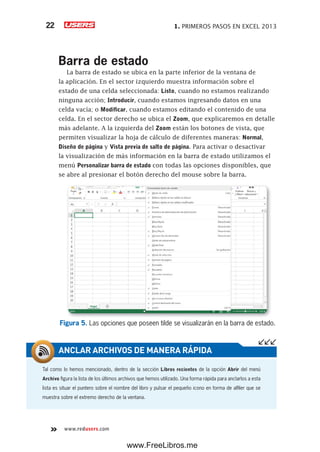 1. PRIMEROS PASOS EN EXCEL 201322
www.redusers.com
Barra de estado
La barra de estado se ubica en la parte inferior de la ventana de
la aplicación. En el sector izquierdo muestra información sobre el
estado de una celda seleccionada: Listo, cuando no estamos realizando
ninguna acción; Introducir, cuando estamos ingresando datos en una
celda vacía; o Modificar, cuando estamos editando el contenido de una
celda. En el sector derecho se ubica el Zoom, que explicaremos en detalle
más adelante. A la izquierda del Zoom están los botones de vista, que
permiten visualizar la hoja de cálculo de diferentes maneras: Normal,
Diseño de página y Vista previa de salto de página. Para activar o desactivar
la visualización de más información en la barra de estado utilizamos el
menú Personalizar barra de estado con todas las opciones disponibles, que
se abre al presionar el botón derecho del mouse sobre la barra.
Figura 5. Las opciones que poseen tilde se visualizarán en la barra de estado.
Tal como lo hemos mencionado, dentro de la sección Libros recientes de la opción Abrir del menú
Archivo figura la lista de los últimos archivos que hemos utilizado. Una forma rápida para anclarlos a esta
lista es situar el puntero sobre el nombre del libro y pulsar el pequeño icono en forma de alfiler que se
muestra sobre el extremo derecho de la ventana.
ANCLAR ARCHIVOS DE MANERA RÁPIDA
www.FreeLibros.me
 