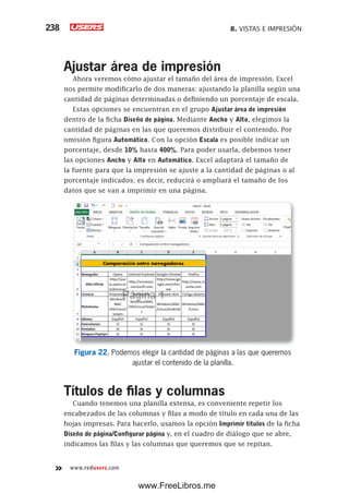 8. VISTAS E IMPRESIÓN238
www.redusers.com
Ajustar área de impresión
Ahora veremos cómo ajustar el tamaño del área de impresión. Excel
nos permite modificarlo de dos maneras: ajustando la planilla según una
cantidad de páginas determinadas o definiendo un porcentaje de escala.
Estas opciones se encuentran en el grupo Ajustar área de impresión
dentro de la ficha Diseño de página. Mediante Ancho y Alto, elegimos la
cantidad de páginas en las que queremos distribuir el contenido. Por
omisión figura Automático. Con la opción Escala es posible indicar un
porcentaje, desde 10% hasta 400%. Para poder usarla, debemos tener
las opciones Ancho y Alto en Automático. Excel adaptará el tamaño de
la fuente para que la impresión se ajuste a la cantidad de páginas o al
porcentaje indicados; es decir, reducirá o ampliará el tamaño de los
datos que se van a imprimir en una página.
Figura 22. Podemos elegir la cantidad de páginas a las que queremos
ajustar el contenido de la planilla.
Títulos de filas y columnas
Cuando tenemos una planilla extensa, es conveniente repetir los
encabezados de las columnas y filas a modo de título en cada una de las
hojas impresas. Para hacerlo, usamos la opción Imprimir títulos de la ficha
Diseño de página/Configurar página y, en el cuadro de diálogo que se abre,
indicamos las filas y las columnas que queremos que se repitan.
www.FreeLibros.me
 