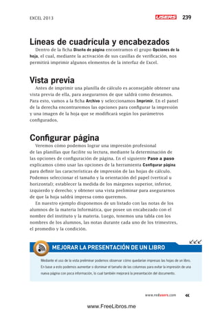 EXCEL 2013 239
www.redusers.com
Líneas de cuadrícula y encabezados
Dentro de la ficha Diseño de página encontramos el grupo Opciones de la
hoja, el cual, mediante la activación de sus casillas de verificación, nos
permitirá imprimir algunos elementos de la interfaz de Excel.
Vista previa
Antes de imprimir una planilla de cálculo es aconsejable obtener una
vista previa de ella, para asegurarnos de que saldrá como deseamos.
Para esto, vamos a la ficha Archivo y seleccionamos Imprimir. En el panel
de la derecha encontraremos las opciones para configurar la impresión
y una imagen de la hoja que se modificará según los parámetros
configurados.
Configurar página
Veremos cómo podemos lograr una impresión profesional
de las planillas que facilite su lectura, mediante la determinación de
las opciones de configuración de página. En el siguiente Paso a paso
explicamos cómo usar las opciones de la herramienta Configurar página
para definir las características de impresión de las hojas de cálculo.
Podemos seleccionar el tamaño y la orientación del papel (vertical u
horizontal); establecer la medida de los márgenes superior, inferior,
izquierdo y derecho; y obtener una vista preliminar para asegurarnos
de que la hoja saldrá impresa como queremos.
En nuestro ejemplo disponemos de un listado con las notas de los
alumnos de la materia Informática, que posee un encabezado con el
nombre del instituto y la materia. Luego, tenemos una tabla con los
nombres de los alumnos, las notas durante cada uno de los trimestres,
el promedio y la condición.
Mediante el uso de la vista preliminar podemos observar cómo quedarían impresas las hojas de un libro.
En base a esto podemos aumentar o disminuir el tamaño de las columnas para evitar la impresión de una
nueva página con poca información, lo cual también mejorará la presentación del documento.
MEJORAR LA PRESENTACIÓN DE UN LIBRO
www.FreeLibros.me
 