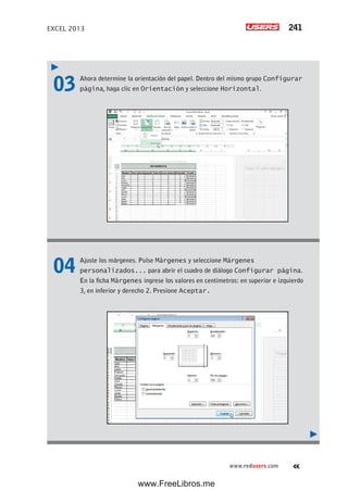 EXCEL 2013 241
www.redusers.com
03 Ahora determine la orientación del papel. Dentro del mismo grupo Configurar
página, haga clic en Orientación y seleccione Horizontal.
04 Ajuste los márgenes. Pulse Márgenes y seleccione Márgenes
personalizados... para abrir el cuadro de diálogo Configurar página.
En la ficha Márgenes ingrese los valores en centímetros: en superior e izquierdo
3, en inferior y derecho 2. Presione Aceptar.
www.FreeLibros.me
 