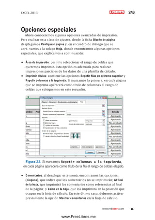 EXCEL 2013 243
www.redusers.com
Opciones especiales
Ahora conoceremos algunas opciones avanzadas de impresión.
Para realizar esta clase de ajustes, desde la ficha Diseño de página
desplegamos Configurar página y, en el cuadro de diálogo que se
abre, vamos a la solapa Hoja, donde encontramos algunas opciones
especiales, que explicamos a continuación:
•	 Área de impresión: permite seleccionar el rango de celdas que
queremos imprimir. Esta opción es adecuada para realizar
impresiones parciales de los datos de una planilla de cálculo.
•	 Imprimir títulos: contiene las opciones Repetir filas en extremo superior y
Repetir columnas a la izquierda. Si marcamos la primera, en cada página
que se imprima aparecerá como título de columnas el rango de
celdas que coloquemos en este recuadro.
Figura 23. Si marcamos Repetir columnas a la izquierda,
en cada página aparecerá como título de la fila el rango de celdas elegido.
•	 Comentarios: al desplegar este menú, encontramos las opciones:
(ninguno), que indica que los comentarios no se imprimirán; Al final
de la hoja, que imprimirá los comentarios como referencias al final
de la página; y Como en la hoja, que los imprimirá en la posición que
ocupan en la hoja de cálculo. En este último caso, debemos activar
previamente la opción Mostrar comentarios en la hoja de cálculo.
www.FreeLibros.me
 