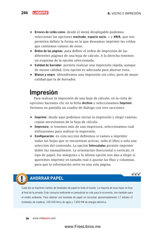 8. VISTAS E IMPRESIÓN244
www.redusers.com
•	 Errores de celda como: desde el menú desplegable podemos
seleccionar las opciones mostrado, espacio vacío, -- y #N/A, que nos
permiten definir la forma en la que deseamos imprimir las celdas
que contienen valores de error.
•	 Orden de las páginas: para definir el orden de impresión de las
diferentes páginas de una hoja de cálculo. A la derecha tenemos
un esquema de la opción seleccionada.
•	 Calidad de borrador: permite realizar una impresión rápida, aunque
de menor calidad. Esta opción es adecuada para ahorrar tinta.
•	 Blanco y negro: obtendremos una impresión sin color, pero de mejor
calidad que la de borrador.
Impresión
Para realizar la impresión de una hoja de cálculo, en la cinta de
opciones hacemos clic en la ficha Archivo y seleccionamos Imprimir.
Veremos en pantalla un cuadro de diálogo con tres secciones:
•	 Imprimir: desde aquí podemos iniciar la impresión y elegir cuántas
copias necesitamos de la hoja de cálculo.
•	 Impresora: si tenemos más de una impresora, seleccionamos cuál
utilizaremos para realizar la impresión.
•	 Configuración: en esta sección definimos si vamos a imprimir
todas las hojas que se encuentran activas, todo el libro o solo una
selección del contenido. La opción Intercaladas permite imprimir
doble faz manualmente. La orientación (horizontal o vertical), el
tipo de papel, los márgenes y la última opción nos dan a elegir si
queremos imprimir en tamaño real o ajustar las filas y columnas
para que la información entre en una sola página.
Cada día se imprimen cientos de toneladas de papel en todo el mundo. La mayoría de esas hojas se tiran
al final de la jornada. Este consumo ineficiente es perjudicial no solo para la economía, sino también para
el medio ambiente. Para obtener una tonelada de papel se necesitan aproximadamente 17 árboles (2
toneladas de madera), 100.000 litros de agua y 7.600 KW de energía eléctrica.
AHORRAR PAPEL
www.FreeLibros.me
 