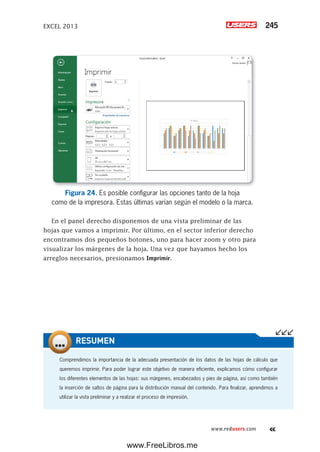 EXCEL 2013 245
www.redusers.com
Figura 24. Es posible configurar las opciones tanto de la hoja
como de la impresora. Estas últimas varían según el modelo o la marca.
En el panel derecho disponemos de una vista preliminar de las
hojas que vamos a imprimir. Por último, en el sector inferior derecho
encontramos dos pequeños botones, uno para hacer zoom y otro para
visualizar los márgenes de la hoja. Una vez que hayamos hecho los
arreglos necesarios, presionamos Imprimir.
Comprendimos la importancia de la adecuada presentación de los datos de las hojas de cálculo que
queremos imprimir. Para poder lograr este objetivo de manera eficiente, explicamos cómo configurar
los diferentes elementos de las hojas: sus márgenes, encabezados y pies de página, así como también
la inserción de saltos de página para la distribución manual del contenido. Para finalizar, aprendimos a
utilizar la vista preliminar y a realizar el proceso de impresión.
RESUMEN
www.FreeLibros.me
 