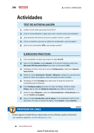 8. VISTAS E IMPRESIÓN246
www.redusers.com
Si tiene alguna consulta técnica relacionada con el contenido, puede contactarse
con nuestros expertos: profesor@redusers.com
PROFESOR EN LÍNEA
TEST DE AUTOEVALUACIÓN
1 ¿Cuáles son las vistas que posee Excel 2013?
2 ¿Cuál es el procedimiento a seguir para crear y mostrar vistas personalizadas?
3 ¿Qué elementos del entorno de Excel se pueden mostrar u ocultar?
4 ¿Cómo se insertan y para qué se utilizan los encabezados y pies de página?
5 ¿Qué son los documentos XPS y qué ventajas poseen?
EJERCICIOS PRÁCTICOS
1 Cree una planilla con datos que ocupen el rango A1:L30.
2 Vaya a la ficha Archivo y pulse Imprimir. En la sección Impresora seleccione
Microsoft XPS Document Writer para crear un documento XPS.
3 Despliegue el primer menú de la sección Configuración y seleccione Imprimir
hojas activas.
4 Desde los menús Orientación, Tamaño y Márgenes configure las opciones para
ajustar los datos de la página y evitar que aparezcan datos cortados.
5 Despliegue el menú Escalado para seleccionar el ajuste de escala más
conveniente para la impresión.
6 Pulse Configurar página para abrir el cuadro de diálogo. Desde la solapa
Página, elija un valor de Calidad de impresión para definir la resolución.
7 Desde la solapa Márgenes, seleccione Horizontalmente y Verticalmente de la
sección Centrar en la página.
8 Vaya a la solapa Encabezado y pie de página. En el encabezado inserte la ruta
del archivo. En el pie, el número de página. Pulse Aceptar y luego Imprimir.
Actividades
www.FreeLibros.me
 