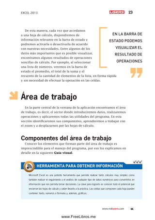 EXCEL 2013 23
www.redusers.com
De esta manera, cada vez que accedamos
a una hoja de cálculo, dispondremos de
información relevante en la barra de estado y
podremos activarla o desactivarla de acuerdo
con nuestras necesidades. Entre algunos de los
datos más importantes que es posible visualizar,
encontramos algunos resultados de operaciones
sencillas de cálculo. Por ejemplo, al seleccionar
una lista de números, veremos en la barra de
estado el promedio, el total de la suma y el
recuento de la cantidad de elementos de la lista, en forma rápida
y sin necesidad de efectuar la operación en las celdas.
Área de trabajo
En la parte central de la ventana de la aplicación encontramos el área
de trabajo, es decir, el sector donde introduciremos datos, realizaremos
operaciones y aplicaremos todas las utilidades del programa. En esta
sección identificaremos sus componentes, aprenderemos a trabajar con
el zoom y a desplazarnos por las hojas de cálculo.
Componentes del área de trabajo
Conocer los elementos que forman parte del área de trabajo es
imprescindible para el manejo del programa, por eso los explicamos en
detalle en la siguiente Guía visual.
Microsoft Excel es una potente herramienta que permite realizar tanto cálculos muy simples como
también realizar el seguimiento y el análisis de cualquier tipo de datos numéricos para convertirlos en
información que nos permita tomar decisiones. La clave para lograrlo es conocer todo el potencial que
encierran las hojas de cálculo y saber llevarlo a la práctica. Las celdas que componen cada hoja pueden
contener: texto, números o fórmulas y, además, gráficos.
HERRAMIENTA PARA OBTENER INFORMACIÓN
EN LA BARRA DE
ESTADO PODEMOS
VISUALIZAR EL
RESULTADO DE
OPERACIONES
www.FreeLibros.me
 
