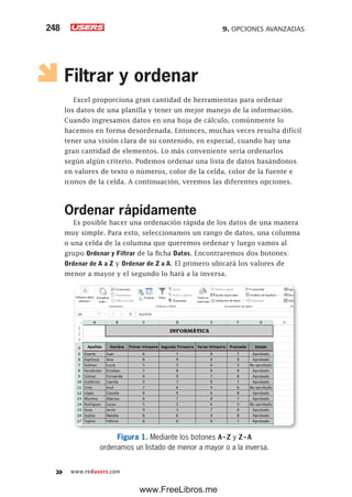 9. OPCIONES AVANZADAS248
www.redusers.com
Filtrar y ordenar
Excel proporciona gran cantidad de herramientas para ordenar
los datos de una planilla y tener un mejor manejo de la información.
Cuando ingresamos datos en una hoja de cálculo, comúnmente lo
hacemos en forma desordenada. Entonces, muchas veces resulta difícil
tener una visión clara de su contenido, en especial, cuando hay una
gran cantidad de elementos. Lo más conveniente sería ordenarlos
según algún criterio. Podemos ordenar una lista de datos basándonos
en valores de texto o números, color de la celda, color de la fuente e
iconos de la celda. A continuación, veremos las diferentes opciones.
Ordenar rápidamente
Es posible hacer una ordenación rápida de los datos de una manera
muy simple. Para esto, seleccionamos un rango de datos, una columna
o una celda de la columna que queremos ordenar y luego vamos al
grupo Ordenar y Filtrar de la ficha Datos. Encontraremos dos botones:
Ordenar de A a Z y Ordenar de Z a A. El primero ubicará los valores de
menor a mayor y el segundo lo hará a la inversa.
Figura 1. Mediante los botones A-Z y Z-A
ordenamos un listado de menor a mayor o a la inversa.
www.FreeLibros.me
 