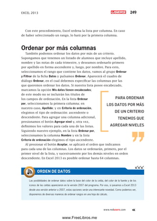 EXCEL 2013 249
www.redusers.com
Con este procedimiento, Excel ordena la lista por columna. En caso
de haber seleccionado un rango, lo hará por la primera columna.
Ordenar por más columnas
También podemos ordenar los datos por más de un criterio.
Supongamos que tenemos un listado de alumnos que incluye apellido,
nombre y las notas de cada trimestre, y deseamos ordenarlo primero
por apellido en forma ascendente y, luego, por nombre. Para esto,
seleccionamos el rango que contiene los datos, vamos al grupo Ordenar
y Filtrar de la ficha Datos y pulsamos Ordenar. Aparecerá el cuadro de
diálogo Ordenar, en el cual debemos especificar las columnas por las
que queremos ordenar los datos. Si nuestra lista posee encabezado,
marcamos la opción Mis datos tienen encabezados;
de este modo no se incluirán los títulos de
los campos de ordenación. En la lista Ordenar
por, seleccionamos la primera columna; en
nuestro caso, Apellido; y en Criterio de ordenación,
elegimos el tipo de ordenación: ascendente o
descendente. Para agregar una columna adicional,
presionamos el botón Agregar nivel y, otra vez,
definimos los valores para cada una de las listas.
Siguiendo nuestro ejemplo, en la lista Ordenar por,
seleccionamos la columna Nombre y en la lista
Criterio de ordenación elegimos el tipo ascendente.
Al presionar el botón Aceptar, se aplicará el orden que indicamos
para cada una de las columnas. Los datos se ordenarán, primero, por el
primer nivel de la lista, y sucesivamente por los demás niveles en orden
descendente. En Excel 2013 es posible ordenar hasta 64 columnas.
Las posibilidades de ordenar datos sobre la base del color de la celda, del color de la fuente y de los
iconos de las celdas aparecieron en la versión 2007 del programa. Por eso, si pasamos a Excel 2013
desde una versión anterior a 2007, estas opciones serán una interesante novedad. Como podemos ver,
disponemos de diversas maneras de ordenar rangos en una hoja de cálculo.
ORDEN DE DATOS
PARA ORDENAR
LOS DATOS POR MÁS
DE UN CRITERIO
TENEMOS QUE
AGREGAR NIVELES
www.FreeLibros.me
 