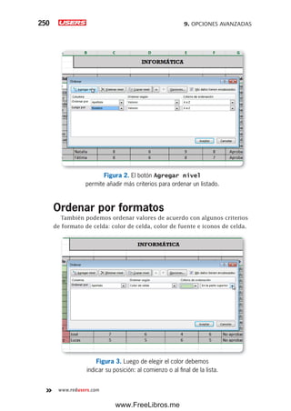 9. OPCIONES AVANZADAS250
www.redusers.com
Figura 2. El botón Agregar nivel
permite añadir más criterios para ordenar un listado.
Ordenar por formatos
También podemos ordenar valores de acuerdo con algunos criterios
de formato de celda: color de celda, color de fuente e iconos de celda.
Figura 3. Luego de elegir el color debemos
indicar su posición: al comienzo o al final de la lista.
www.FreeLibros.me
 