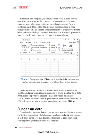 9. OPCIONES AVANZADAS256
www.redusers.com
Al realizar una búsqueda, la aplicación rastreará el dato en una
cadena de caracteres, es decir, dentro de una secuencia de texto,
números, operadores matemáticos, símbolos de puntuación y la
combinación de todos ellos. Si queremos buscar en toda la hoja,
seleccionamos una sola celda. Excel comenzará el proceso desde esta
celda y recorrerá la hoja completa. Para buscar solo en una parte de la
hoja de cálculo, seleccionamos el rango correspondiente.
Figura 9. En el grupo Modificar de la ficha Inicio encontramos
las herramientas para localizar y reemplazar datos en una planilla.
Las herramientas para buscar y reemplazar datos se encuentran
en el botón Buscar y seleccionar, ubicado en el grupo Modificar de la ficha
Inicio. También podemos acceder a ellas por medio del teclado.
Para activar la opción de buscar, presionamos la combinación de teclas
CTRL + B y para activar la opción reemplazar, pulsamos CTRL + L.
Buscar un dato
Cuando seleccionamos Buscar…, se abre una ventana donde tenemos
que indicar las opciones de búsqueda. En el cuadro Buscar ingresamos
la cadena de caracteres que deseamos localizar. Si presionamos el
botón Opciones, podemos definir más detalles:
www.FreeLibros.me
 