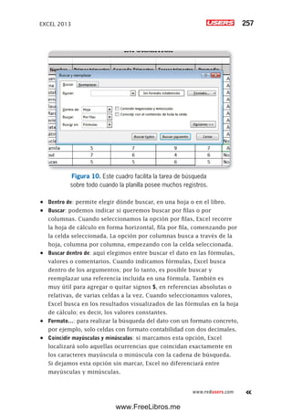 EXCEL 2013 257
www.redusers.com
Figura 10. Este cuadro facilita la tarea de búsqueda
sobre todo cuando la planilla posee muchos registros.
•	 Dentro de: permite elegir dónde buscar, en una hoja o en el libro.
•	 Buscar: podemos indicar si queremos buscar por filas o por
columnas. Cuando seleccionamos la opción por filas, Excel recorre
la hoja de cálculo en forma horizontal, fila por fila, comenzando por
la celda seleccionada. La opción por columnas busca a través de la
hoja, columna por columna, empezando con la celda seleccionada.
•	 Buscar dentro de: aquí elegimos entre buscar el dato en las fórmulas,
valores o comentarios. Cuando indicamos fórmulas, Excel busca
dentro de los argumentos; por lo tanto, es posible buscar y
reemplazar una referencia incluida en una fórmula. También es
muy útil para agregar o quitar signos $, en referencias absolutas o
relativas, de varias celdas a la vez. Cuando seleccionamos valores,
Excel busca en los resultados visualizados de las fórmulas en la hoja
de cálculo; es decir, los valores constantes.
•	 Formato…: para realizar la búsqueda del dato con un formato concreto,
por ejemplo, solo celdas con formato contabilidad con dos decimales.
•	 Coincidir mayúsculas y minúsculas: si marcamos esta opción, Excel
localizará solo aquellas ocurrencias que coincidan exactamente en
los caracteres mayúscula o minúscula con la cadena de búsqueda.
Si dejamos esta opción sin marcar, Excel no diferenciará entre
mayúsculas y minúsculas.
www.FreeLibros.me
 