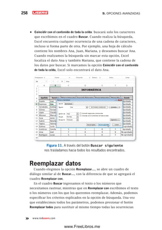 9. OPCIONES AVANZADAS258
www.redusers.com
•	 Coincidir con el contenido de toda la celda: buscará solo los caracteres
que escribimos en el cuadro Buscar. Cuando realiza la búsqueda,
Excel encuentra cualquier ocurrencia de una cadena de caracteres,
incluso si forma parte de otra. Por ejemplo, una hoja de cálculo
contiene los nombres Ana, Juan, Mariana, y deseamos buscar Ana.
Cuando realizamos la búsqueda sin marcar esta opción, Excel
localiza el dato Ana y también Mariana, que contiene la cadena de
los datos por buscar. Si marcamos la opción Coincidir con el contenido
de toda la celda, Excel solo encontrará el dato Ana.
Figura 11. A través del botón Buscar siguiente
nos trasladamos hacia todos los resultados encontrados.
Reemplazar datos
Cuando elegimos la opción Reemplazar…, se abre un cuadro de
diálogo similar al de Buscar…, con la diferencia de que se agregará el
cuadro Reemplazar con.
En el cuadro Buscar ingresamos el texto o los números que
necesitamos rastrear, mientras que en Reemplazar con escribimos el texto
o los números con los que los queremos reemplazar. Además, podemos
especificar los criterios explicados en la opción de búsqueda. Una vez
que establecimos todos los parámetros, podemos presionar el botón
Reemplazar todos para sustituir al mismo tiempo todas las ocurrencias
www.FreeLibros.me
 