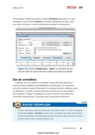 EXCEL 2013 259
www.redusers.com
encontradas. O podemos pulsar el botón Reemplazar para hacer un solo
reemplazo. Con el botón Formato es posible reemplazar un dato, pero
con color de fuente y color de celda para resaltar la información.
Figura 12. Al pulsar Reemplazar todos se sustituirán de una
sola vez todas las apariciones de la palabra buscada en la planilla.
Uso de comodines
Podemos usar los caracteres comodín ? (signo de interrogación) y *
(asterisco) para ampliar las posibilidades de búsqueda. Los comodines
son útiles cuando estamos buscando en un grupo de datos similares, pero
no idénticos, o cuando estamos buscando un dato que no recordamos
por completo. El signo ? reemplaza un único carácter en la cadena de
caracteres, mientras que * sustituye una secuencia de caracteres.
La manera más práctica y rápida de corregir datos en una hoja de cálculo o en un libro es empleando
las herramientas Buscar y Reemplazar. De esta manera, no tendremos que realizar cada búsqueda y
modificación manualmente, ahorrando pérdidas de tiempo innecesarias. Además, tendremos la certeza
de abarcar todos los datos sin pasarnos ninguno por alto.
BUSCAR Y REEMPLAZAR
www.FreeLibros.me
 