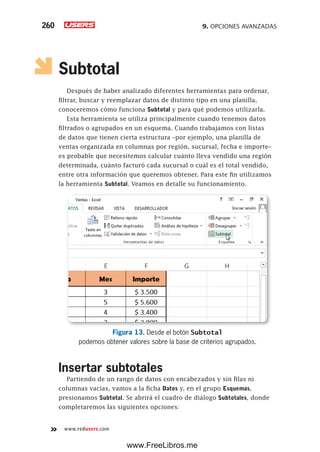 9. OPCIONES AVANZADAS260
www.redusers.com
Subtotal
Después de haber analizado diferentes herramientas para ordenar,
filtrar, buscar y reemplazar datos de distinto tipo en una planilla,
conoceremos cómo funciona Subtotal y para qué podemos utilizarla.
Esta herramienta se utiliza principalmente cuando tenemos datos
filtrados o agrupados en un esquema. Cuando trabajamos con listas
de datos que tienen cierta estructura –por ejemplo, una planilla de
ventas organizada en columnas por región, sucursal, fecha e importe–
es probable que necesitemos calcular cuánto lleva vendido una región
determinada, cuánto facturó cada sucursal o cuál es el total vendido,
entre otra información que queremos obtener. Para este fin utilizamos
la herramienta Subtotal. Veamos en detalle su funcionamiento.
Figura 13. Desde el botón Subtotal
podemos obtener valores sobre la base de criterios agrupados.
Insertar subtotales
Partiendo de un rango de datos con encabezados y sin filas ni
columnas vacías, vamos a la ficha Datos y, en el grupo Esquemas,
presionamos Subtotal. Se abrirá el cuadro de diálogo Subtotales, donde
completaremos las siguientes opciones:
www.FreeLibros.me
 