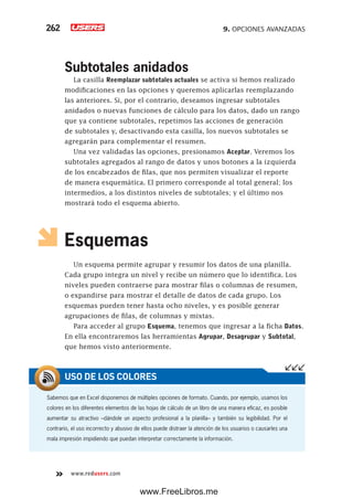 9. OPCIONES AVANZADAS262
www.redusers.com
Subtotales anidados
La casilla Reemplazar subtotales actuales se activa si hemos realizado
modificaciones en las opciones y queremos aplicarlas reemplazando
las anteriores. Si, por el contrario, deseamos ingresar subtotales
anidados o nuevas funciones de cálculo para los datos, dado un rango
que ya contiene subtotales, repetimos las acciones de generación
de subtotales y, desactivando esta casilla, los nuevos subtotales se
agregarán para complementar el resumen.
Una vez validadas las opciones, presionamos Aceptar. Veremos los
subtotales agregados al rango de datos y unos botones a la izquierda
de los encabezados de filas, que nos permiten visualizar el reporte
de manera esquemática. El primero corresponde al total general; los
intermedios, a los distintos niveles de subtotales; y el último nos
mostrará todo el esquema abierto.
Esquemas
Un esquema permite agrupar y resumir los datos de una planilla.
Cada grupo integra un nivel y recibe un número que lo identifica. Los
niveles pueden contraerse para mostrar filas o columnas de resumen,
o expandirse para mostrar el detalle de datos de cada grupo. Los
esquemas pueden tener hasta ocho niveles, y es posible generar
agrupaciones de filas, de columnas y mixtas.
Para acceder al grupo Esquema, tenemos que ingresar a la ficha Datos.
En ella encontraremos las herramientas Agrupar, Desagrupar y Subtotal,
que hemos visto anteriormente.
Sabemos que en Excel disponemos de múltiples opciones de formato. Cuando, por ejemplo, usamos los
colores en los diferentes elementos de las hojas de cálculo de un libro de una manera eficaz, es posible
aumentar su atractivo –dándole un aspecto profesional a la planilla– y también su legibilidad. Por el
contrario, el uso incorrecto y abusivo de ellos puede distraer la atención de los usuarios o causarles una
mala impresión impidiendo que puedan interpretar correctamente la información.
USO DE LOS COLORES
www.FreeLibros.me
 