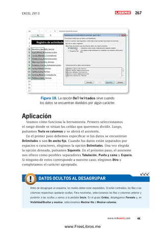 EXCEL 2013 267
www.redusers.com
Figura 18. La opción Delimitados sirve cuando
los datos se encuentran divididos por algún carácter.
Aplicación
Veamos cómo funciona la herramienta. Primero seleccionamos
el rango donde se sitúan las celdas que queremos dividir. Luego,
pulsamos Texto en columnas y se abrirá el asistente.
En el primer paso debemos especificar si los datos se encuentran
Delimitados o son De ancho fijo. Cuando los datos están separados por
espacios o caracteres, elegimos la opción Delimitados. Una vez elegida
la opción deseada, pulsamos Siguiente. En el próximo paso, el asistente
nos ofrece como posibles separadores Tabulación, Punto y coma y Espacio.
Si ninguno de estos corresponde a nuestro caso, elegimos Otro y
completamos el carácter apropiado.
Antes de desagrupar un esquema, los niveles deben estar expandidos. Si están contraídos, las filas o las
columnas respectivas quedarán ocultas. Para mostrarlas, seleccionamos las filas o columnas anterior y
posterior a las ocultas y vamos a la pestaña Inicio. En el grupo Celdas, desplegamos Formato y, en
Visibilidad/Ocultar y mostrar, seleccionamos Mostrar fila o Mostrar columna.
DATOS OCULTOS AL DESAGRUPAR
www.FreeLibros.me
 
