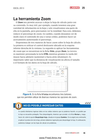 EXCEL 2013 25
www.redusers.com
La herramienta Zoom
El Zoom nos permite acercar o alejar la hoja de cálculo junto con
su contenido. Es muy útil, por ejemplo, cuando tenemos una gran
cantidad de información en la hoja y solo visualizamos una parte de
ella en la pantalla, pero precisamos ver la totalidad. Para esto, debemos
reducir el porcentaje de zoom. En cambio, cuando deseamos ver de
modo claro el contenido de una o varias celdas, podemos hacer un
acercamiento aumentando el porcentaje.
Disponemos de tres maneras de hacer zoom sobre la hoja de cálculo.
La primera es utilizar el control deslizante ubicado en la esquina
inferior derecha de la ventana. La segunda es aplicar las herramientas
de zoom que se encuentran en la ficha Vista, grupo Zoom. La tercera
es mantener presionada la tecla CTRL mientras giramos la rueda del
mouse hacia adelante (aumentar) o hacia atrás (disminuir). Es
importante saber que la distancia de visualización no afecta el tamaño
o el formato de los datos en la hoja de cálculo.
Figura 6. En la ficha Vista encontramos tres botones
que nos permiten utilizar de diversas maneras las opciones de zoom.
Si cuando intentamos ingresar datos en las celdas notamos que no podemos hacerlo, es posible que
la hoja se encuentre protegida. Para desprotegerla, tenemos que acceder a la ficha Revisar y, luego,
hacer clic sobre la opción Desproteger hoja, situada en el grupo Cambios. Si se asignó una contraseña
al aplicar la protección de la hoja, primero debemos ingresarla para desproteger la hoja. A continuación,
podremos trabajar con las hojas de cálculo sin problemas.
NO ES POSIBLE INGRESAR DATOS
www.FreeLibros.me
 