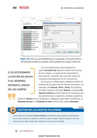 9. OPCIONES AVANZADAS268
www.redusers.com
Figura 19. Una vez que establecemos el separador, en la parte inferior
del asistente podemos visualizar cómo quedarán las nuevas columnas.
Si en el primer paso seleccionamos la
opción De ancho fijo debemos definir los anchos
de los campos, en lugar de los separadores.
Para hacerlo, tenemos que crear los saltos de
columnas manualmente en la vista previa.
En el tercer y último paso, podemos definir el
formato de los datos de las nuevas columnas. Las
opciones son General, Texto y Fecha. Por defecto,
los datos toman el formato General. La opción No
importar columna permite indicar las columnas que
no queremos que se generen. Además, podemos
definir el Destino de las columnas y configurar, para datos numéricos, el
Separador decimal y el Separador de miles, dentro del cuadro Avanzadas.
Cuando aplicamos la herramienta Texto en columnas, por defecto los datos originales son reemplazados
por las nuevas columnas. Si deseamos conservar los datos de origen, debemos especificar una nueva
ubicación para los datos desagrupados, diferente de la que ocupan los originales.
DESTINO DE LAS NUEVAS COLUMNAS
SI SELECCIONAMOS
LA OPCIÓN DE ANCHO
FIJO, DEBEMOS
DEFINIR EL ANCHO
DE LOS CAMPOS
www.FreeLibros.me
 