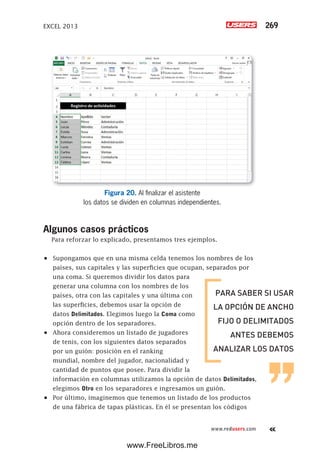 EXCEL 2013 269
www.redusers.com
Figura 20. Al finalizar el asistente
los datos se dividen en columnas independientes.
Algunos casos prácticos
Para reforzar lo explicado, presentamos tres ejemplos.
•	 Supongamos que en una misma celda tenemos los nombres de los
países, sus capitales y las superficies que ocupan, separados por
una coma. Si queremos dividir los datos para
generar una columna con los nombres de los
países, otra con las capitales y una última con
las superficies, debemos usar la opción de
datos Delimitados. Elegimos luego la Coma como
opción dentro de los separadores.
•	 Ahora consideremos un listado de jugadores
de tenis, con los siguientes datos separados
por un guión: posición en el ranking
mundial, nombre del jugador, nacionalidad y
cantidad de puntos que posee. Para dividir la
información en columnas utilizamos la opción de datos Delimitados,
elegimos Otro en los separadores e ingresamos un guión.
•	 Por último, imaginemos que tenemos un listado de los productos
de una fábrica de tapas plásticas. En él se presentan los códigos
PARA SABER SI USAR
LA OPCIÓN DE ANCHO
FIJO O DELIMITADOS
ANTES DEBEMOS
ANALIZAR LOS DATOS
www.FreeLibros.me
 