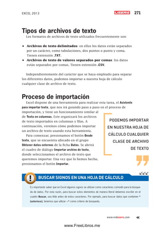 EXCEL 2013 271
www.redusers.com
Tipos de archivos de texto
Los formatos de archivos de texto utilizados frecuentemente son:
•	 Archivos de texto delimitados: en ellos los datos están separados
por un carácter, como tabulaciones, dos puntos o punto y coma.
Tienen extensión .TXT.
•	 Archivos de texto de valores separados por comas: los datos
están separados por comas. Tienen extensión .CSV.
Independientemente del carácter que se haya empleado para separar
los diferentes datos, podemos importar a nuestra hoja de cálculo
cualquier clase de archivo de texto.
Proceso de importación
Excel dispone de una herramienta para realizar esta tarea, el Asistente
para importar texto, que nos irá guiando paso a paso en el proceso de
importación, y tiene un funcionamiento similar al
de Texto en columnas. Este organizará los archivos
de texto importados en columnas y filas. A
continuación, veremos cómo podemos importar
un archivo de texto usando esta herramienta.
Para comenzar, presionamos el botón Desde
texto, que se encuentra ubicado en el grupo
Obtener datos externos de la ficha Datos. Se abrirá
el cuadro de diálogo Importar archivo de texto,
donde seleccionamos el archivo de texto que
queremos importar. Una vez que lo hemos hecho,
presionamos el botón Importar.
PODEMOS IMPORTAR
EN NUESTRA HOJA DE
CÁLCULO CUALQUIER
CLASE DE ARCHIVO
DE TEXTO
Es importante saber que en Excel algunos signos se utilizan como caracteres comodín para la búsque-
da de datos. Por esta razón, para buscar estos elementos de manera literal debemos escribir en el
cuadro Buscar, una tilde antes de estos caracteres. Por ejemplo, para buscar datos que contienen *
(asterisco), tenemos que uitlizar ~* como criterio de búsqueda.
BUSCAR SIGNOS EN UNA HOJA DE CÁLCULO
www.FreeLibros.me
 