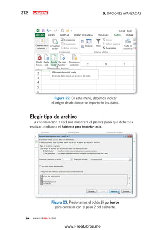 9. OPCIONES AVANZADAS272
www.redusers.com
Figura 22. En este menú, debemos indicar
el origen desde donde se importarán los datos.
Elegir tipo de archivo
A continuación, Excel nos mostrará el primer paso que debemos
realizar mediante el Asistente para importar texto.
Figura 23. Presionamos el botón Siguiente
para continuar con el paso 2 del asistente.
www.FreeLibros.me
 
