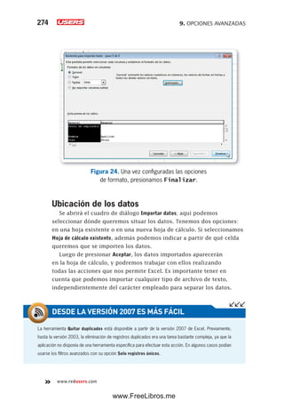 9. OPCIONES AVANZADAS274
www.redusers.com
Figura 24. Una vez configuradas las opciones
de formato, presionamos Finalizar.
Ubicación de los datos
Se abrirá el cuadro de diálogo Importar datos; aquí podemos
seleccionar dónde queremos situar los datos. Tenemos dos opciones:
en una hoja existente o en una nueva hoja de cálculo. Si seleccionamos
Hoja de cálculo existente, además podemos indicar a partir de qué celda
queremos que se importen los datos.
Luego de presionar Aceptar, los datos importados aparecerán
en la hoja de cálculo, y podremos trabajar con ellos realizando
todas las acciones que nos permite Excel. Es importante tener en
cuenta que podemos importar cualquier tipo de archivo de texto,
independientemente del carácter empleado para separar los datos.
La herramienta Quitar duplicados está disponible a partir de la versión 2007 de Excel. Previamente,
hasta la versión 2003, la eliminación de registros duplicados era una tarea bastante compleja, ya que la
aplicación no disponía de una herramienta específica para efectuar esta acción. En algunos casos podían
usarse los filtros avanzados con su opción Solo registros únicos.
DESDE LA VERSIÓN 2007 ES MÁS FÁCIL
www.FreeLibros.me
 