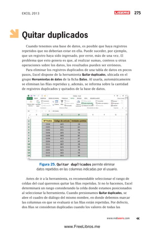 EXCEL 2013 275
www.redusers.com
Quitar duplicados
Cuando tenemos una base de datos, es posible que haya registros
repetidos que no deberían estar en ella. Puede suceder, por ejemplo,
que un registro haya sido ingresado, por error, más de una vez. El
problema que esto genera es que, al realizar sumas, conteos u otras
operaciones sobre los datos, los resultados pueden ser erróneos.
Para eliminar los registros duplicados de una tabla de datos en pocos
pasos, Excel dispone de la herramienta Quitar duplicados, ubicada en el
grupo Herramientas de datos de la ficha Datos. Al usarla, automáticamente
se eliminan las filas repetidas y, además, se informa sobre la cantidad
de registros duplicados y quitados de la base de datos.
Figura 25. Quitar duplicados permite eliminar
datos repetidos en las columnas indicadas por el usuario.
Antes de ir a la herramienta, es recomendable seleccionar el rango de
celdas del cual queremos quitar las filas repetidas. Si no lo hacemos, Excel
determinará un rango considerando la celda donde estamos posicionados
al seleccionar la herramienta. Cuando presionamos Quitar duplicados, se
abre el cuadro de diálogo del mismo nombre, en donde debemos marcar
las columnas en que se evaluará si las filas están repetidas. Por defecto,
dos filas se consideran duplicadas cuando los valores de todas las
www.FreeLibros.me
 