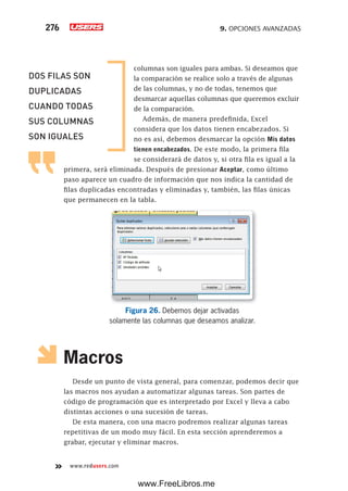 9. OPCIONES AVANZADAS276
www.redusers.com
columnas son iguales para ambas. Si deseamos que
la comparación se realice solo a través de algunas
de las columnas, y no de todas, tenemos que
desmarcar aquellas columnas que queremos excluir
de la comparación.
Además, de manera predefinida, Excel
considera que los datos tienen encabezados. Si
no es así, debemos desmarcar la opción Mis datos
tienen encabezados. De este modo, la primera fila
se considerará de datos y, si otra fila es igual a la
primera, será eliminada. Después de presionar Aceptar, como último
paso aparece un cuadro de información que nos indica la cantidad de
filas duplicadas encontradas y eliminadas y, también, las filas únicas
que permanecen en la tabla.
Figura 26. Debemos dejar activadas
solamente las columnas que deseamos analizar.
Macros
Desde un punto de vista general, para comenzar, podemos decir que
las macros nos ayudan a automatizar algunas tareas. Son partes de
código de programación que es interpretado por Excel y lleva a cabo
distintas acciones o una sucesión de tareas.
De esta manera, con una macro podremos realizar algunas tareas
repetitivas de un modo muy fácil. En esta sección aprenderemos a
grabar, ejecutar y eliminar macros.
DOS FILAS SON
DUPLICADAS
CUANDO TODAS
SUS COLUMNAS
SON IGUALES
www.FreeLibros.me
 